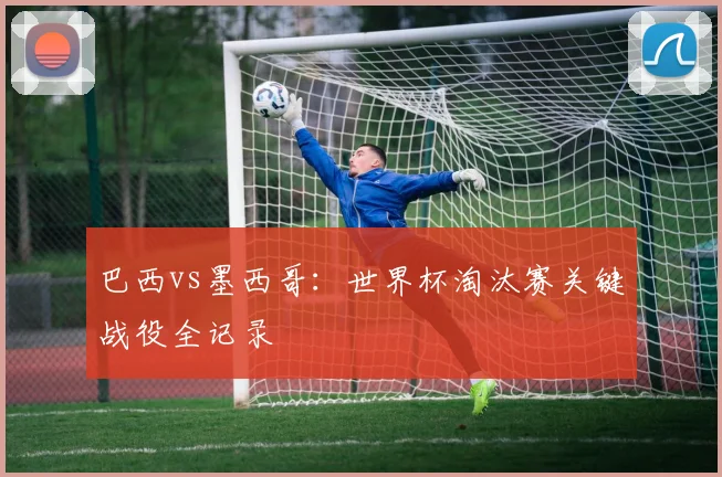 巴西vs墨西哥：世界杯淘汰赛关键战役全记录