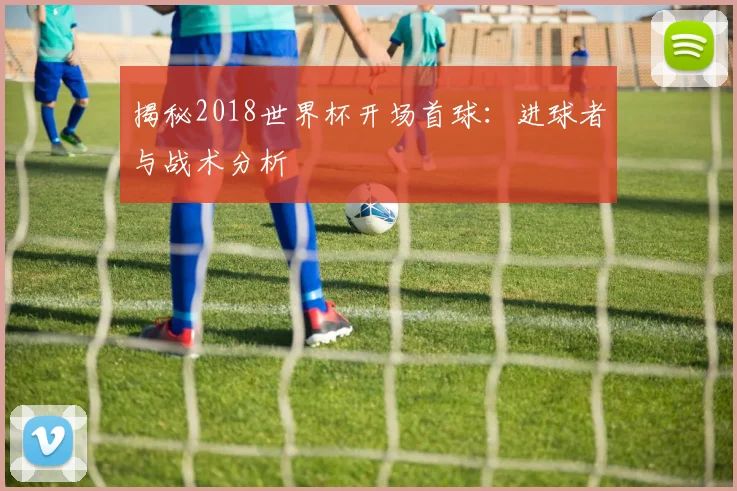 揭秘2018世界杯开场首球：进球者与战术分析